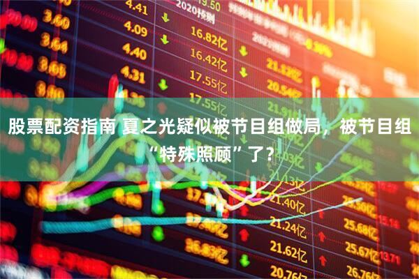 股票配资指南 夏之光疑似被节目组做局，被节目组“特殊照顾”了？