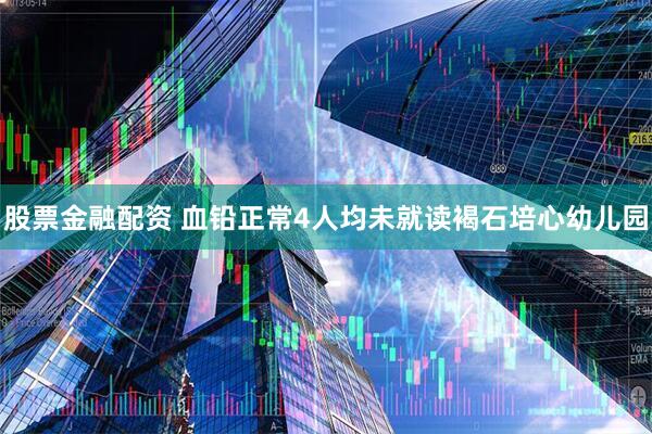 股票金融配资 血铅正常4人均未就读褐石培心幼儿园