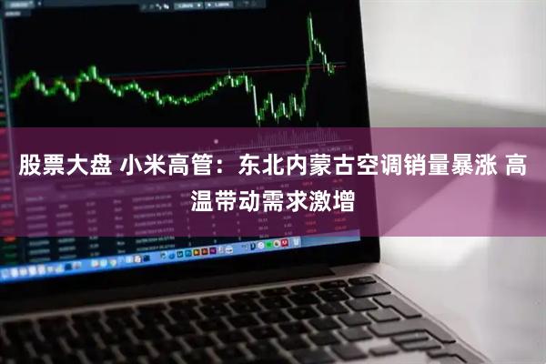 股票大盘 小米高管：东北内蒙古空调销量暴涨 高温带动需求激增