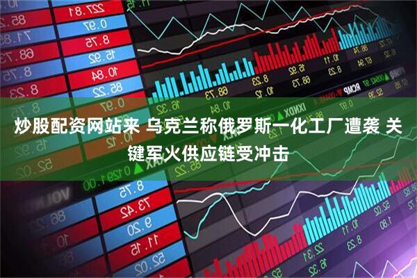 炒股配资网站来 乌克兰称俄罗斯一化工厂遭袭 关键军火供应链受冲击