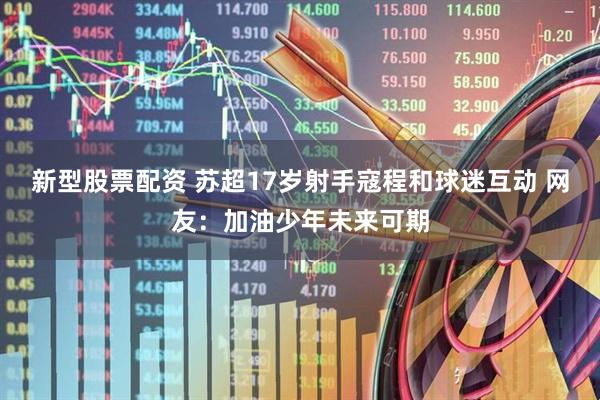新型股票配资 苏超17岁射手寇程和球迷互动 网友：加油少年未来可期