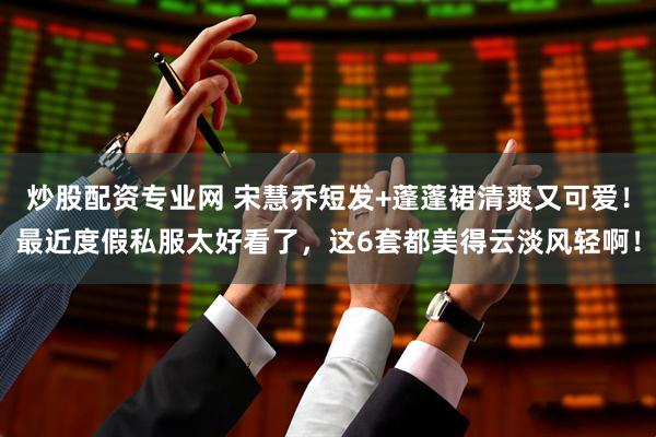 炒股配资专业网 宋慧乔短发+蓬蓬裙清爽又可爱！最近度假私服太好看了，这6套都美得云淡风轻啊！