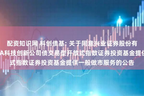 配资知识网 科创债基: 关于同意兴业证券股份有限公司为广发上证AAA科技创新公司债交易型开放式指数证券投资基金提供一般做市服务的公告