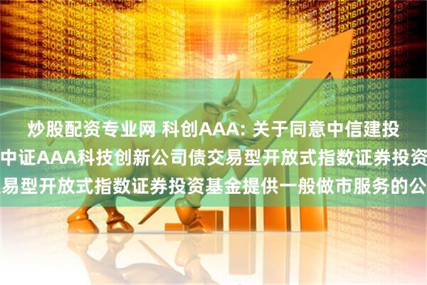 炒股配资专业网 科创AAA: 关于同意中信建投证券股份有限公司为华夏中证AAA科技创新公司债交易型开放式指数证券投资基金提供一般做市服务的公告