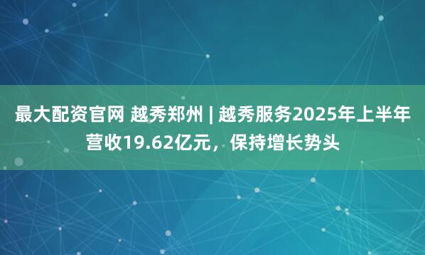 最大配资官网 越秀郑州 | 越秀服务2025年上半年营收19.62亿元，保持增长势头