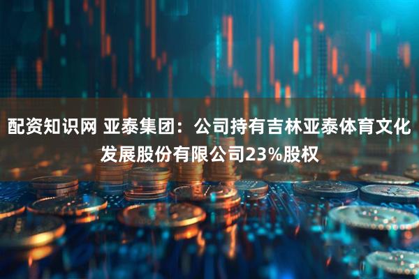 配资知识网 亚泰集团：公司持有吉林亚泰体育文化发展股份有限公司23%股权
