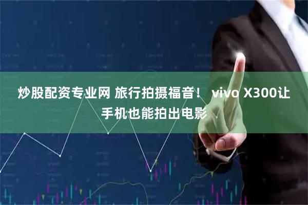 炒股配资专业网 旅行拍摄福音！ vivo X300让手机也能拍出电影