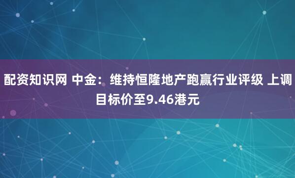 配资知识网 中金：维持恒隆地产跑赢行业评级 上调目标价至9.46港元