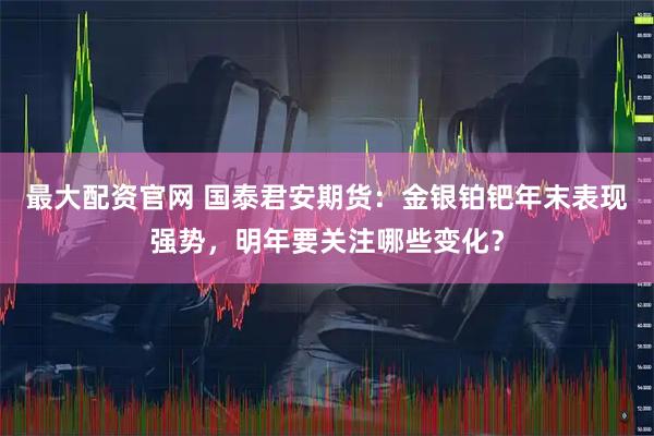 最大配资官网 国泰君安期货：金银铂钯年末表现强势，明年要关注哪些变化？