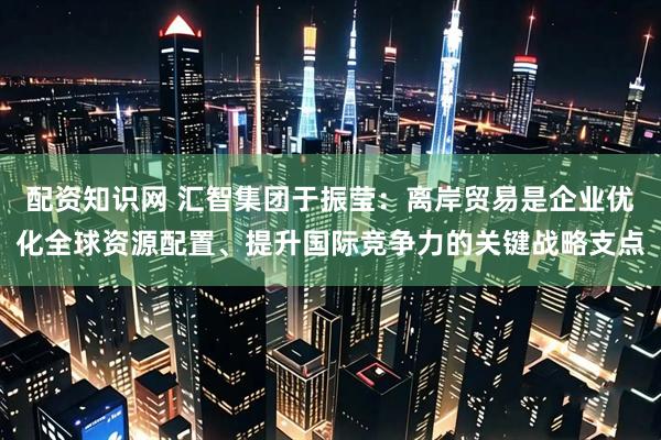 配资知识网 汇智集团于振莹：离岸贸易是企业优化全球资源配置、提升国际竞争力的关键战略支点