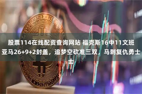 股票114在线配资查询网站 福克斯16中11文班亚马26+9+2封盖，追梦空砍准三双，马刺复仇勇士