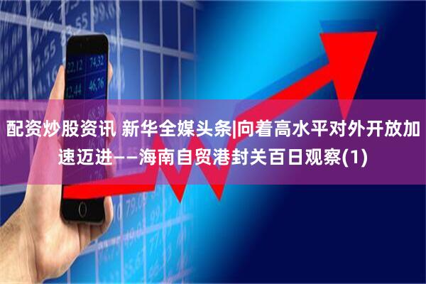 配资炒股资讯 新华全媒头条|向着高水平对外开放加速迈进——海南自贸港封关百日观察(1)