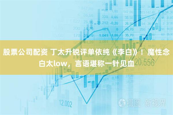 股票公司配资 丁太升锐评单依纯《李白》！魔性念白太low，言语堪称一针见血